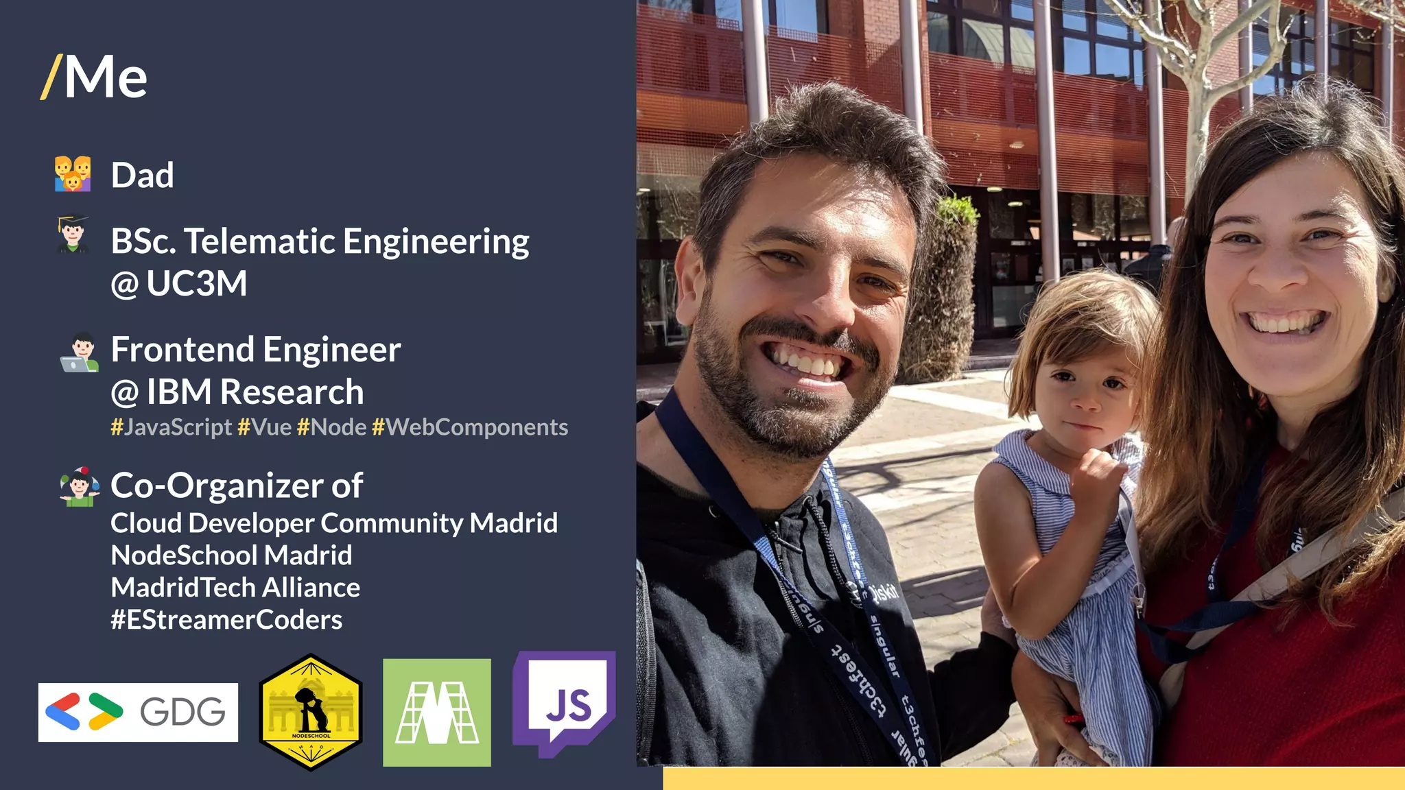 /Me
Dad
BSc. Telematic Engineering
@ UC3M
Frontend Engineer
@ IBM Research
#JavaScript #Vue #Node #WebComponents
Co-Organizer of
Cloud Developer Community Madrid
NodeSchool Madrid
MadridTech Alliance
#EStreamerCoders
 