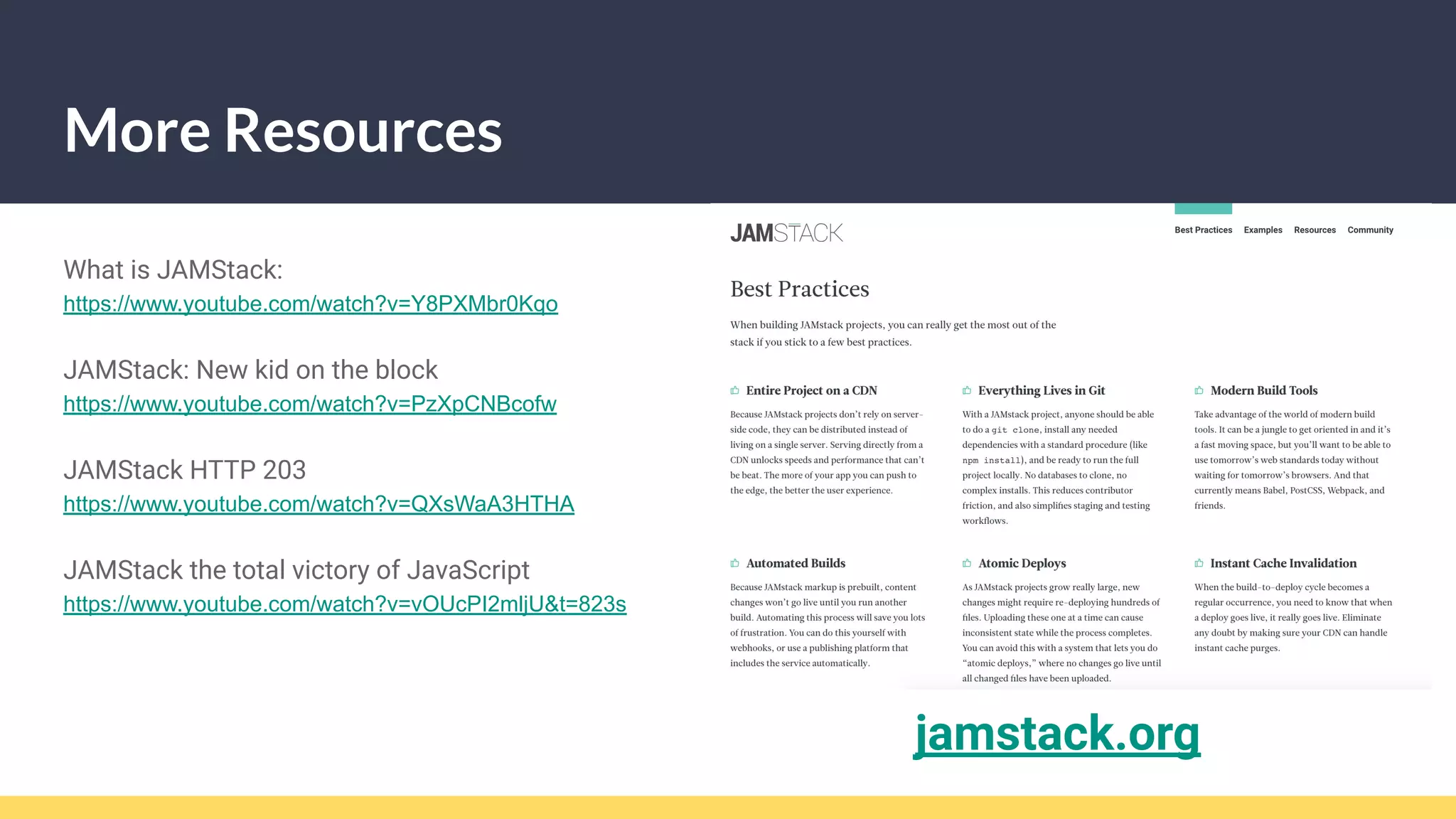 More Resources
What is JAMStack:
https://www.youtube.com/watch?v=Y8PXMbr0Kqo
JAMStack: New kid on the block
https://www.youtube.com/watch?v=PzXpCNBcofw
JAMStack HTTP 203
https://www.youtube.com/watch?v=QXsWaA3HTHA
JAMStack the total victory of JavaScript
https://www.youtube.com/watch?v=vOUcPI2mljU&t=823s
jamstack.org
 