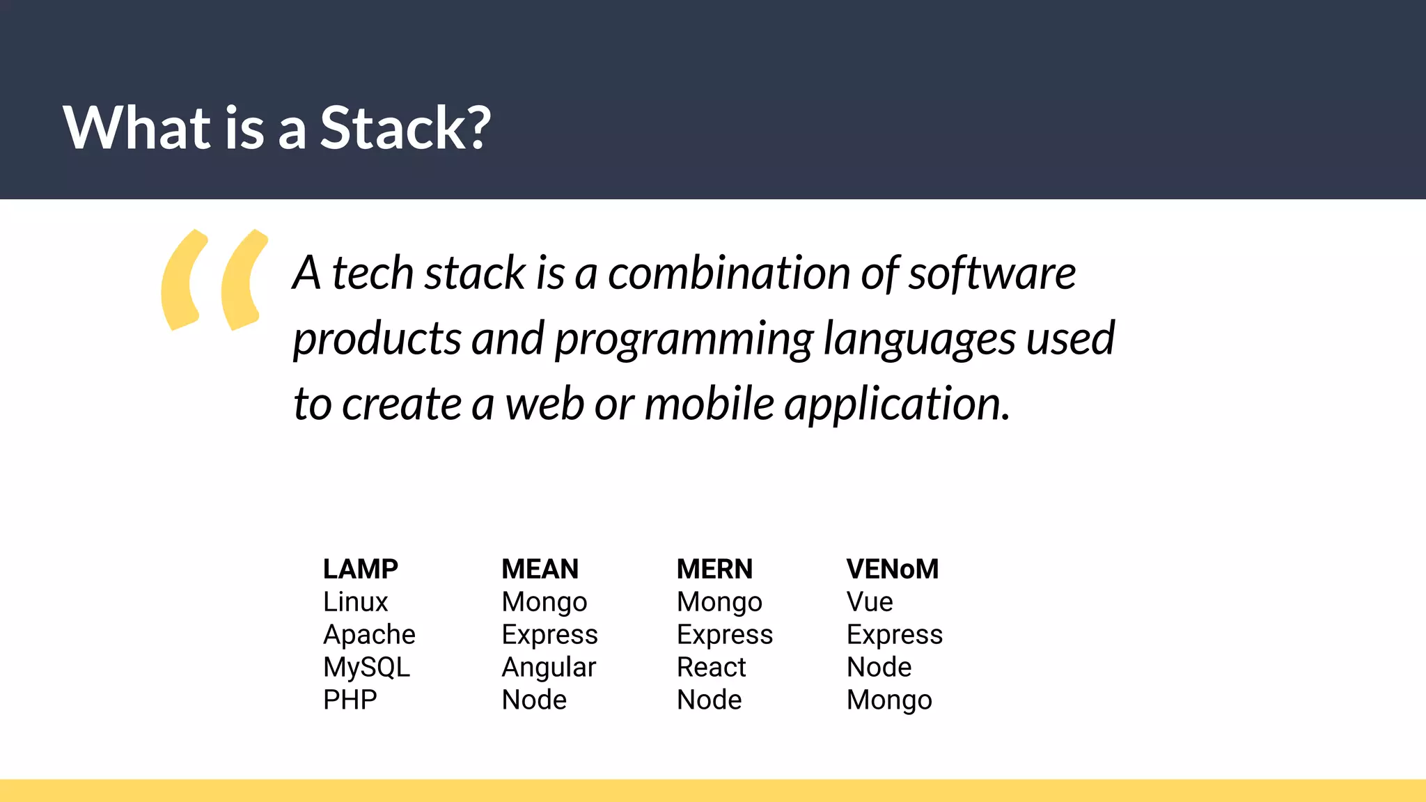 What is a Stack?
A tech stack is a combination of software
products and programming languages used
to create a web or mobile application.
“LAMP
Linux
Apache
MySQL
PHP
MEAN
Mongo
Express
Angular
Node
MERN
Mongo
Express
React
Node
VENoM
Vue
Express
Node
Mongo
 