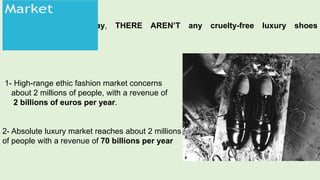 Today, THERE AREN’T any cruelty-free luxury shoes
shoes.
1- High-range ethic fashion market concerns
about 2 millions of people, with a revenue of
2 billions of euros per year.
2- Absolute luxury market reaches about 2 millions
of people with a revenue of 70 billions per year
 