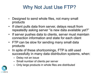 Why Not Just Use FTP?
• Designed to send whole files, not many small
products
• If client pulls data from server, delays result from
repeatedly asking server “is new data available yet?”
• If server pushes data to clients, server must maintain
connection information and state for each client
• FTP can be slow for sending many small data
products
• In spite of these shortcomings, FTP is still used
successfully in many data distribution systems, when:
– Delay not an issue
– Small number of clients per server
– Only large products in whole files are distributed
 