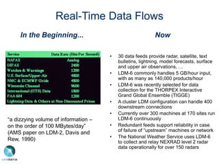 In the Beginning...
“a dizzying volume of information –
on the order of 100 MBytes/day”
(AMS paper on LDM-2, Davis and
Rew, 1990)
Real-Time Data Flows
Now
• 30 data feeds provide radar, satellite, text
bulletins, lightning, model forecasts, surface
and upper air observations, …
• LDM-6 commonly handles 5 GB/hour input,
with as many as 140,000 products/hour
• LDM-6 was recently selected for data
collection for the THORPEX Interactive
Grand Global Ensemble (TIGGE)
• A cluster LDM configuration can handle 400
downstream connections
• Currently over 300 machines at 170 sites run
LDM-6 continuously
• Redundant feeds support reliability in case
of failure of “upstream” machines or network
• The National Weather Service uses LDM-6
to collect and relay NEXRAD level 2 radar
data operationally for over 150 radars
 