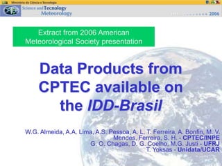 Extract from 2006 American
Meteorological Society presentation
Data Products from
CPTEC available on
the IDD-Brasil
W.G. Almeida, A.A. Lima, A.S. Pessoa, A. L. T. Ferreira, A. Bonfin, M. V.
Mendes, Ferreira, S. H. - CPTEC/INPE
G. O. Chagas, D. G. Coelho, M.G. Justi - UFRJ
T. Yoksas - Unidata/UCAR
 