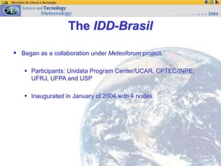  Began as a collaboration under Meteoforum project.
 Participants: Unidata Program Center/UCAR, CPTEC/INPE,
UFRJ, UFPA and USP
 Inaugurated in January of 2004 with 4 nodes
The IDD-Brasil
 