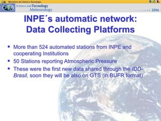 INPE´s automatic network:
Data Collecting Platforms
 More than 524 automated stations from INPE and
cooperating Institutions
 50 Stations reporting Atmospheric Pressure
 These were the first new data shared through the IDD-
Brasil, soon they will be also on GTS (in BUFR format)
 