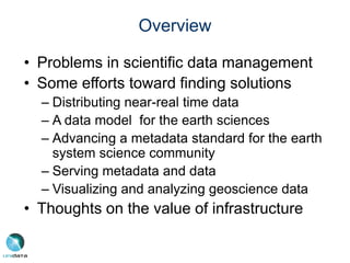 Overview
• Problems in scientific data management
• Some efforts toward finding solutions
– Distributing near-real time data
– A data model for the earth sciences
– Advancing a metadata standard for the earth
system science community
– Serving metadata and data
– Visualizing and analyzing geoscience data
• Thoughts on the value of infrastructure
 