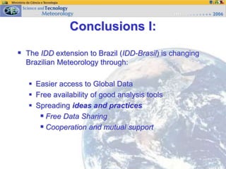 Conclusions I:
 The IDD extension to Brazil (IDD-Brasil) is changing
Brazilian Meteorology through:
 Easier access to Global Data
 Free availability of good analysis tools
 Spreading ideas and practices
 Free Data Sharing
 Cooperation and mutual support
 