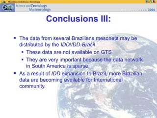  The data from several Brazilians mesonets may be
distributed by the IDD/IDD-Brasil
 These data are not available on GTS
 They are very important because the data network
in South America is sparse.
 As a result of IDD expansion to Brazil, more Brazilian
data are becoming available for International
community.
Conclusions III:
 