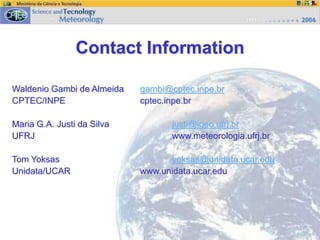 Contact Information
Waldenio Gambi de Almeida gambi@cptec.inpe.br
CPTEC/INPE cptec.inpe.br
Maria G.A. Justi da Silva justi@igeo.ufrj.br
UFRJ www.meteorologia.ufrj.br
Tom Yoksas yoksas@unidata.ucar.edu
Unidata/UCAR www.unidata.ucar.edu
 