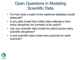 Open Questions in Modeling
Scientific Data
• For how wide a realm is the relational database model
adequate?
• Is any data model that unifies data collections from
many disciplines too complex to be useful?
• Can one scientific data model be useful across many
scientific disciplines?
• Is one scientific data model even practical for earth
sciences?
 