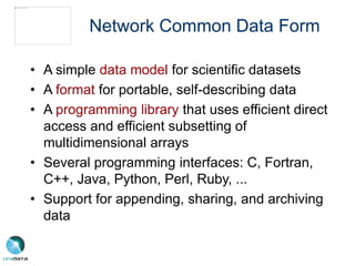 Network Common Data Form
• A simple data model for scientific datasets
• A format for portable, self-describing data
• A programming library that uses efficient direct
access and efficient subsetting of
multidimensional arrays
• Several programming interfaces: C, Fortran,
C++, Java, Python, Perl, Ruby, ...
• Support for appending, sharing, and archiving
data
 