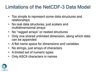 Limitations of the NetCDF-3 Data Model
• Too simple to represent some data structures and
relationships
• No real data structures, just scalars and
multidimensional arrays
• No “ragged arrays” or nested structures
• Only one shared unlimited dimension, along which data
can be appended
• A flat name space for dimensions and variables
• No strings, just arrays of characters
• A limited set of numeric types
• Only ASCII characters in names
 