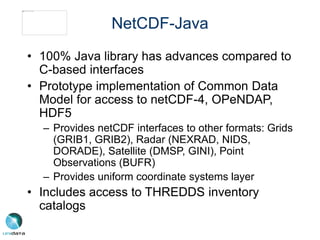 NetCDF-Java
• 100% Java library has advances compared to
C-based interfaces
• Prototype implementation of Common Data
Model for access to netCDF-4, OPeNDAP,
HDF5
– Provides netCDF interfaces to other formats: Grids
(GRIB1, GRIB2), Radar (NEXRAD, NIDS,
DORADE), Satellite (DMSP, GINI), Point
Observations (BUFR)
– Provides uniform coordinate systems layer
• Includes access to THREDDS inventory
catalogs
 