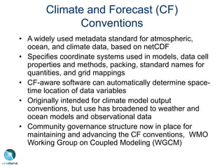 Climate and Forecast (CF)
Conventions
• A widely used metadata standard for atmospheric,
ocean, and climate data, based on netCDF
• Specifies coordinate systems used in models, data cell
properties and methods, packing, standard names for
quantities, and grid mappings
• CF-aware software can automatically determine space-
time location of data variables
• Originally intended for climate model output
conventions, but use has broadened to weather and
ocean models and observational data
• Community governance structure now in place for
maintaining and advancing the CF conventions, WMO
Working Group on Coupled Modeling (WGCM)
 