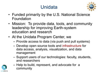 Unidata
• Funded primarily by the U.S. National Science
Foundation
• Mission: To provide data, tools, and community
leadership for improving Earth-system
education and research
• At the Unidata Program Center, we
– Provide access to data (via push and pull systems)
– Develop open source tools and infrastructure for
data access, analysis, visualization, and data
management
– Support users of our technologies: faculty, students,
and researchers
– Help to build, represent, and advocate for a
community
 
