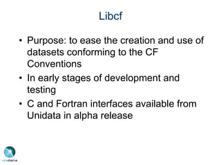 Libcf
• Purpose: to ease the creation and use of
datasets conforming to the CF
Conventions
• In early stages of development and
testing
• C and Fortran interfaces available from
Unidata in alpha release
 