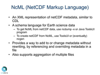 NcML (NetCDF Markup Language)
• An XML representation of netCDF metadata, similar to
CDL
• A schema language for Earth science data
– To get NcML from netCDF data, use ncdump -x or Java ToolsUI
program
– To create netCDF from NcML, use ToolsUI or (eventually)
ncgen
• Provides a way to add to or change metadata without
rewriting, by referencing and overriding metadata in a
file
• Also supports aggregation of multiple files
 