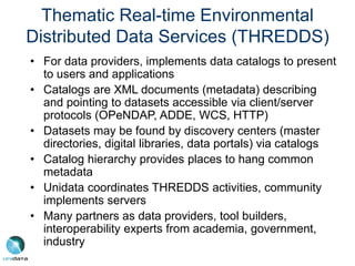 Thematic Real-time Environmental
Distributed Data Services (THREDDS)
• For data providers, implements data catalogs to present
to users and applications
• Catalogs are XML documents (metadata) describing
and pointing to datasets accessible via client/server
protocols (OPeNDAP, ADDE, WCS, HTTP)
• Datasets may be found by discovery centers (master
directories, digital libraries, data portals) via catalogs
• Catalog hierarchy provides places to hang common
metadata
• Unidata coordinates THREDDS activities, community
implements servers
• Many partners as data providers, tool builders,
interoperability experts from academia, government,
industry
 
