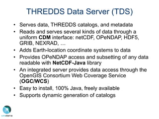 THREDDS Data Server (TDS)
• Serves data, THREDDS catalogs, and metadata
• Reads and serves several kinds of data through a
uniform CDM interface: netCDF, OPeNDAP, HDF5,
GRIB, NEXRAD, …
• Adds Earth-location coordinate systems to data
• Provides OPeNDAP access and subsetting of any data
readable with NetCDF-Java library
• An integrated server provides data access through the
OpenGIS Consortium Web Coverage Service
(OGC/WCS)
• Easy to install, 100% Java, freely available
• Supports dynamic generation of catalogs
 