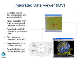 Integrated Data Viewer (IDV)
• Unidata’s newest
scientific analysis and
visualization tool
• Freely available 100%
Java framework and
reference application
• Provides 2- and 3-D
displays of geoscience
data
• Stand-alone or
networked application
• Integrates data from
different sources
• Provides End-to-end
test for technologies
 