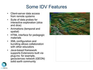 Some IDV Features
• Client-server data access
from remote systems
• Suite of data probes for
interactive exploration (slice
and dice)
• Animations (temporal and
spatial)
• HTML interface for pedagogic
materials
• XML configuration and
bundling allows collaboration
with other educators
• Java-based framework
supports Extensions built via
plug-ins: for example,
geosciences network (GEON)
solid earth community
 