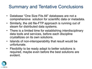 Summary and Tentative Conclusions
• Database “One Size Fits All” databases are not a
comprehensive solution for scientific data or metadata.
• Similarly, the old file-FTP approach is running out of
steam for distributed data systems.
• There is a limited time for establishing interdisciplinary
data tools and services, before each discipline
crystallizes on its own solutions.
• Islands of non-interoperability that result would be
unfortunate.
• Flexibility to be ready adapt to better solutions is
required, maybe even before the best solutions are
evident.
 