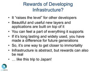 Rewards of Developing
Infrastructure?
• It “raises the level” for other developers
• Beautiful and useful new layers and
applications are built on top of it
• You can feel a part of everything it supports
• If it’s long lasting and widely used, you have
made a difference for future generations
• So, it’s one way to get closer to immortality
• Infrastructure is abstract, but rewards can also
be real
• … like this trip to Japan!
 