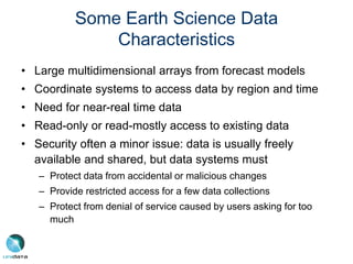 Some Earth Science Data
Characteristics
• Large multidimensional arrays from forecast models
• Coordinate systems to access data by region and time
• Need for near-real time data
• Read-only or read-mostly access to existing data
• Security often a minor issue: data is usually freely
available and shared, but data systems must
– Protect data from accidental or malicious changes
– Provide restricted access for a few data collections
– Protect from denial of service caused by users asking for too
much
 