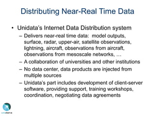Distributing Near-Real Time Data
• Unidata’s Internet Data Distribution system
– Delivers near-real time data: model outputs,
surface, radar, upper-air, satellite observations,
lightning, aircraft, observations from aircraft,
observations from mesoscale networks, …
– A collaboration of universities and other institutions
– No data center, data products are injected from
multiple sources
– Unidata’s part includes development of client-server
software, providing support, training workshops,
coordination, negotiating data agreements
 