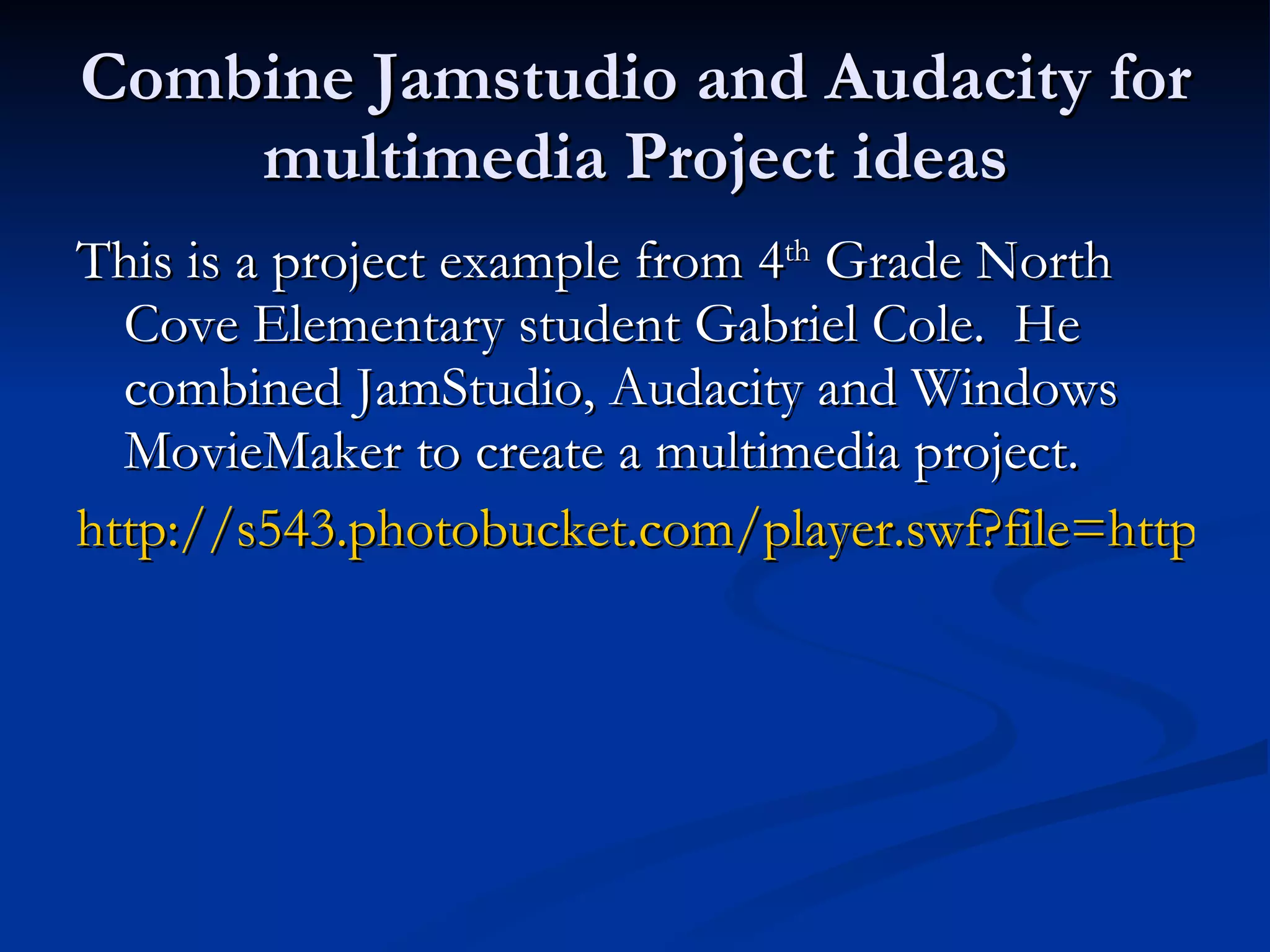 Combine Jamstudio and Audacity for multimedia Project ideas This is a project example from 4 th  Grade North Cove Elementary student Gabriel Cole.  He combined JamStudio, Audacity and Windows MovieMaker to create a multimedia project. http://s543.photobucket.com/player.swf?file=http://vid543.photobucket.com/albums/gg443/EJHTechnology/BlackbeardProject.flv&fs=1&os=1&ap=1 