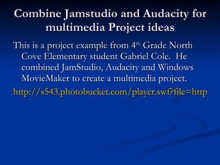 Combine Jamstudio and Audacity for multimedia Project ideas This is a project example from 4 th  Grade North Cove Elementary student Gabriel Cole.  He combined JamStudio, Audacity and Windows MovieMaker to create a multimedia project. http://s543.photobucket.com/player.swf?file=http://vid543.photobucket.com/albums/gg443/EJHTechnology/BlackbeardProject.flv&fs=1&os=1&ap=1 