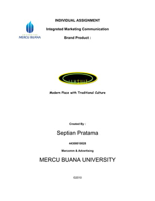 INDIVIDUAL ASSIGNMENT

 Integreted Marketing Communication

           Brand Product :




              JAMSUIT
  Modern Place with Traditional Culture




               Created By :


      Septian Pratama
              44308010028

         Marcomm & Advertising


MERCU BUANA UNIVERSITY


                 ©2010
 