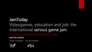 JamToday
Videogames, education and job: the
international serious game jam
RETROFUTURO: INDEPENDENT GAME CULTURE FESTIVAL
MATTEO UGGERI
Project manager Sound Designer
 