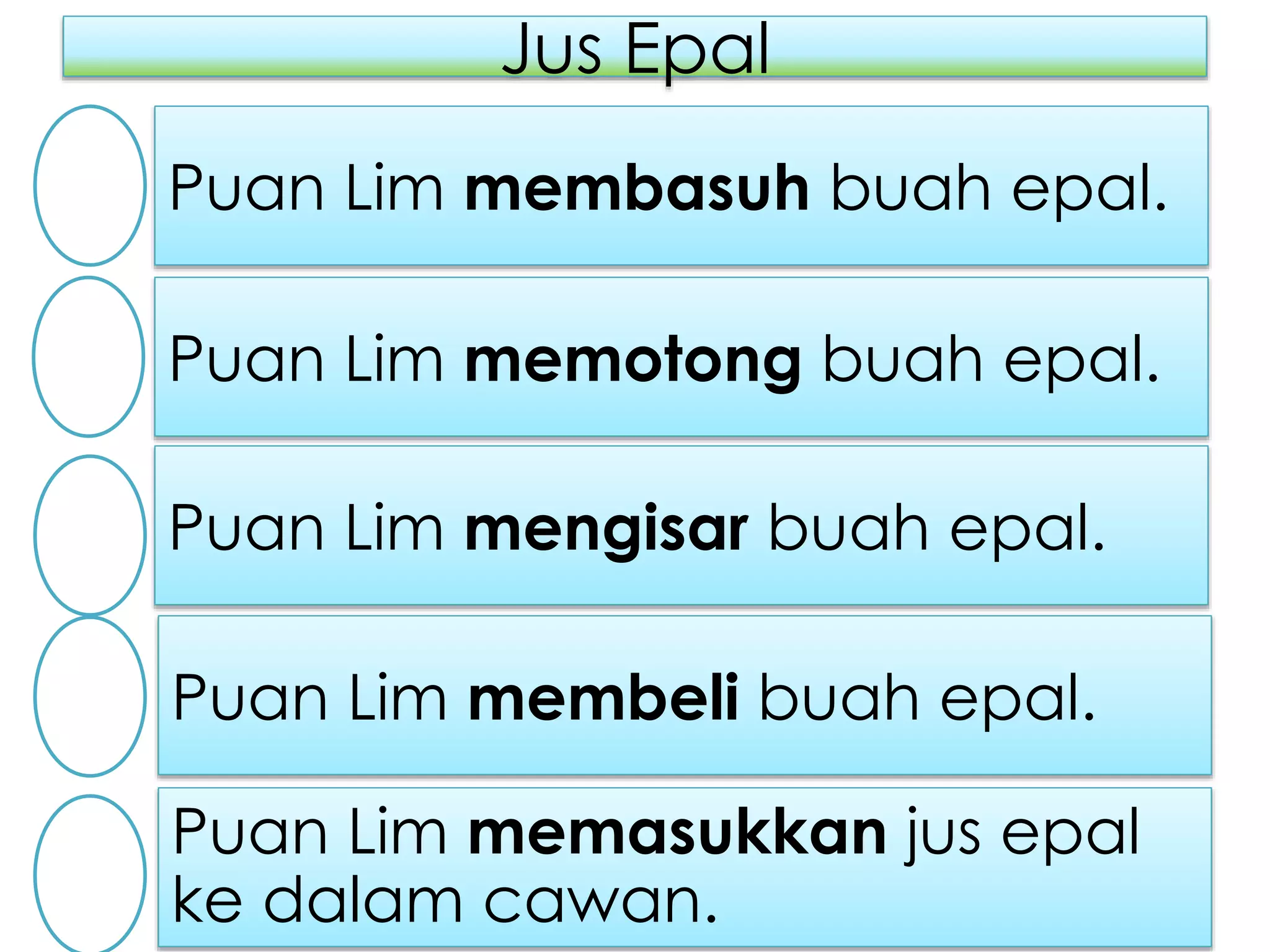Jus Epal
Puan Lim membasuh buah epal.
Puan Lim memasukkan jus epal
ke dalam cawan.
Puan Lim membeli buah epal.
Puan Lim mengisar buah epal.
Puan Lim memotong buah epal.