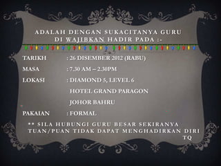 A D A L A H D E N G A N S U K A C I TA N Y A G U R U
          D I W A J I B K A N H A D I R PA D A : -


TARIKH         : 26 DISEMBER 2012 (RABU)
MASA           : 7.30 AM – 2.30PM
LOKASI         : DIAMOND 5, LEVEL 6
                 HOTEL GRAND PARAGON
                 JOHOR BAHRU
PAKAIAN        : FORMAL
 ** SILA HUBUNGI GURU BESAR SEKIRANYA
 T UA N / P UA N T I D A K D A PA T M E N G H A D I R K A N D I R I
                                                            TQ
 