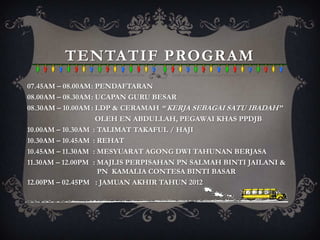 TENTATIF PROGRAM
07.45AM – 08.00AM: PENDAFTARAN
08.00AM – 08.30AM: UCAPAN GURU BESAR
08.30AM – 10.00AM : LDP & CERAMAH “ KERJA SEBAGAI SATU IBADAH”
                    OLEH EN ABDULLAH, PEGAWAI KHAS PPDJB
10.00AM – 10.30AM : TALIMAT TAKAFUL / HAJI
10.30AM – 10.45AM : REHAT
10.45AM – 11.30AM : MESYUARAT AGONG DWI TAHUNAN BERJASA
11.30AM – 12.00PM : MAJLIS PERPISAHAN PN SALMAH BINTI JAILANI &
                    PN KAMALIA CONTESA BINTI BASAR
12.00PM – 02.45PM : JAMUAN AKHIR TAHUN 2012
 