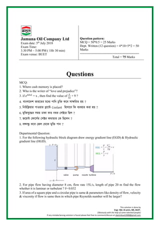 This solution is done by
Engr. Md. Al-amin, ME, BUET.
(Obviously with the help of some talented people)
If any mistake/wrong solution is found please feel free to comment/discuss at alaminbuet2008@gmail.com
Jamuna Oil Company Ltd
Exam date: 5th
July 2018
Exam Time:
3.30 PM ~ 5.00 PM ( 1Hr 30 min)
Exam venue: BUET
Question pattern:
MCQ = 50*0.5 = 25 Marks
Dept. Written (12 question) = 4*10+5*2 = 50
Marks
-------------------------------------------------------
Total = 75 Marks
Questions
MCQ:
1. Where cash memory is placed?
2. Who is the writer of “love and prejudice”?
3. if 𝑒6𝑙𝑛2
= x , then find the value of
𝑥
32
+ 9 ?
4. বাাংলাদেশ ভারদের মদযে পানি চুনি কদব সাক্ষনরে হয় ?
5. নিউনিয়ার পাওয়ার প্লান্টে Coolant নিসান্টে নি েযেিার িরা িয় ?
6. মুনিযুন্টের সময় ঢািা িত িম্বর সসক্টন্টর নিল ?
7. জন্টয়ে স ান্টসের সসক্টর িমান্ডার সি নিন্টলি ?
8. বঙ্গবন্ধু কদব জেল জেদক মুনি পাি ?
Departmental Question:
1. For the following hydraulic block diagram draw energy gradient line (EGD) & Hydraulic
gradient line (HGD).
2. For pipe flow having diameter 8 cm, flow rate 15L/s, length of pipe 20 m find the flow
whether it is laminar or turbulent ? f= 0.032
3. If area of a square pipe and a circular pipe is same & parameters like density of flow, velocity
& viscosity if flow is same then in which pipe Reynolds number will be larger?
 