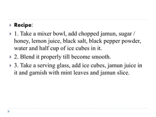  Recipe:
 1. Take a mixer bowl, add chopped jamun, sugar /
honey, lemon juice, black salt, black pepper powder,
water and half cup of ice cubes in it.
 2. Blend it properly till become smooth.
 3. Take a serving glass, add ice cubes, jamun juice in
it and garnish with mint leaves and jamun slice.
 