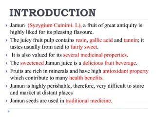INTRODUCTION
 Jamun (Syzygium Cuminii. L), a fruit of great antiquity is
highly liked for its pleasing flavoure.
 The juicy fruit pulp contains resin, gallic acid and tannin; it
tastes usually from acid to fairly sweet.
 It is also valued for its several medicinal properties.
 The sweetened Jamun juice is a delicious fruit beverage.
 Fruits are rich in minerals and have high antioxidant property
which contribute to many health benefits.
 Jamun is highly perishable, therefore, very difficult to store
and market at distant places
 Jamun seeds are used in traditional medicine.
 