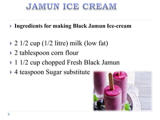  Ingredients for making Black Jamun Ice-cream
 2 1/2 cup (1/2 litre) milk (low fat)
 2 tablespoon corn flour
 1 1/2 cup chopped Fresh Black Jamun
 4 teaspoon Sugar substitute
 