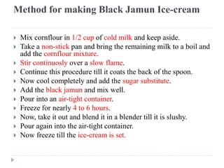 Method for making Black Jamun Ice-cream
 Mix cornflour in 1/2 cup of cold milk and keep aside.
 Take a non-stick pan and bring the remaining milk to a boil and
add the cornflour mixture.
 Stir continuosly over a slow flame.
 Continue this procedure till it coats the back of the spoon.
 Now cool completely and add the sugar substitute.
 Add the black jamun and mix well.
 Pour into an air-tight container.
 Freeze for nearly 4 to 6 hours.
 Now, take it out and blend it in a blender till it is slushy.
 Pour again into the air-tight container.
 Now freeze till the ice-cream is set.
 