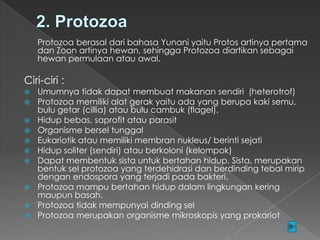 Protozoa berasal dari bahasa Yunani yaitu Protos artinya pertama
dan Zoon artinya hewan, sehingga Protozoa diartikan sebagai
hewan permulaan atau awal.

Ciri-ciri :












Umumnya tidak dapat membuat makanan sendiri (heterotrof)
Protozoa memiliki alat gerak yaitu ada yang berupa kaki semu,
bulu getar (cillia) atau bulu cambuk (flagel).
Hidup bebas, saprofit atau parasit
Organisme bersel tunggal
Eukariotik atau memiliki membran nukleus/ berinti sejati
Hidup soliter (sendiri) atau berkoloni (kelompok)
Dapat membentuk sista untuk bertahan hidup. Sista, merupakan
bentuk sel protozoa yang terdehidrasi dan berdinding tebal mirip
dengan endospora yang terjadi pada bakteri.
Protozoa mampu bertahan hidup dalam lingkungan kering
maupun basah.
Protozoa tidak mempunyai dinding sel
Protozoa merupakan organisme mikroskopis yang prokariot

 
