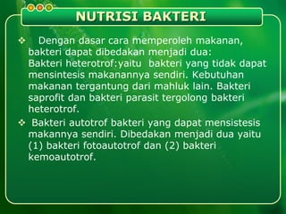 NUTRISI BAKTERI
 Dengan dasar cara memperoleh makanan,
bakteri dapat dibedakan menjadi dua:
Bakteri heterotrof:yaitu bakteri yang tidak dapat
mensintesis makanannya sendiri. Kebutuhan
makanan tergantung dari mahluk lain. Bakteri
saprofit dan bakteri parasit tergolong bakteri
heterotrof.
 Bakteri autotrof bakteri yang dapat mensistesis
makannya sendiri. Dibedakan menjadi dua yaitu
(1) bakteri fotoautotrof dan (2) bakteri
kemoautotrof.
 