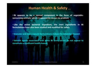 • Bt appears to be a normal component in the feces of vegetable-
consuming animals, where it apparently causes no problem
• Like the active bacterial ingredient, the inert ingredients in Bt
formulations have also been studied and modified for safety
• Granular and microcapsule formulations reduce the inhalation hazard
Human Health & Safety…
• Granular and microcapsule formulations reduce the inhalation hazard
• Volatile agents associated with some Bt formulations do not appear to
constitute a significant health hazard.
1/10/2011 41Division of Agricultural Chemicals
 