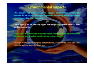 Environmental Impacts
• No danger has been found to aquatic communities accidentally
exposed to Bt or to non-target organisms including beneficial insects,
amphibians, fish, and mammals
• Few reports of Bt lethality upon non-target organisms, such as leaf-
feeding caterpillars
• Clay soils may bind the bacterial toxin, increasing its environmental• Clay soils may bind the bacterial toxin, increasing its environmental
persistence and possible toxicity to non-target species
• Newer formulations employ preservatives, like sorbitol, that are safer
than the xylene used decades ago
1/10/2011 42Division of Agricultural Chemicals
 