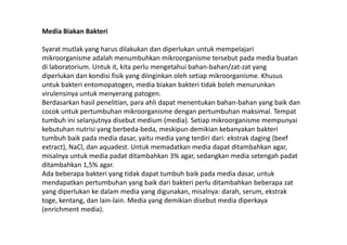 Media Biakan Bakteri
Syarat mutlak yang harus dilakukan dan diperlukan untuk mempelajari
mikroorganisme adalah menumbuhkan mikroorganisme tersebut pada media buatan
di laboratorium. Untuk it, kita perlu mengetahui bahan-bahan/zat-zat yang
diperlukan dan kondisi fisik yang diinginkan oleh setiap mikroorganisme. Khusus
untuk bakteri entomopatogen, media biakan bakteri tidak boleh menurunkan
virulensinya untuk menyerang patogen.
Berdasarkan hasil penelitian, para ahli dapat menentukan bahan-bahan yang baik dan
cocok untuk pertumbuhan mikroorganisme dengan pertumbuhan maksimal. Tempat
tumbuh ini selanjutnya disebut medium (media). Setiap mikroorganisme mempunyaitumbuh ini selanjutnya disebut medium (media). Setiap mikroorganisme mempunyai
kebutuhan nutrisi yang berbeda-beda, meskipun demikian kebanyakan bakteri
tumbuh baik pada media dasar, yaitu media yang terdiri dari: ekstrak daging (beef
extract), NaCl, dan aquadest. Untuk memadatkan media dapat ditambahkan agar,
misalnya untuk media padat ditambahkan 3% agar, sedangkan media setengah padat
ditambahkan 1,5% agar.
Ada beberapa bakteri yang tidak dapat tumbuh baik pada media dasar, untuk
mendapatkan pertumbuhan yang baik dari bakteri perlu ditambahkan beberapa zat
yang diperlukan ke dalam media yang digunakan, misalnya: darah, serum, ekstrak
toge, kentang, dan lain-lain. Media yang demikian disebut media diperkaya
(enrichment media).
 