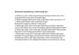 Berdasarkan kepadatannya, media terbagi atas:
a. Media cair, yaitu media yang mempunyai komposisi bahan dan nutrisi
yang diperlukan tanpa bahan pemadat (agar)
b. Media setengah padat (semi solid), media diberi bahan pemadat 1,5 %
c. Media padat (Media solid), ditambah 3% agar
Berdasarkan fungsinya, dikenal 3 media yaitu:
a. Media agar plate, yaitu media agar padat dalam petridish, digunakan
untuk isolasi bakteri dan inumerasi (penghitungan) jumlah/populasi bakteriuntuk isolasi bakteri dan inumerasi (penghitungan) jumlah/populasi bakteri
b. Media agar tegak, yaitu media agar setengah padat dalam tabung reaksi,
digunakan untuk menguji gerak bakteri secara makroskopis
c. Media agar miring, yaitu media agar padat dalam tabung reaksi yang
diletakkan miring sehingga mempunyai permukaan media yang lebih luas
daripada permukaan agar tegak, digunakan untuk menumbuhkan dan
menyimpan biakan murni sebagai stock biakan murni (stock pure culture)
 
