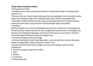 Tahap-tahap Penyediaan Media:
• Pencampuran media
• Pengaturan pH media sampai batas optimum, kebanyakan bakteri mempunyai pH
optimum 7,5
• Untuk media cair, larutan dapat langsung disaring, sedangkan untuk membuat media
padat atau setengah padat harus ditambah agar sesuai takaran yang diperlukan.
• Masukkan media ke dalam tempat yang sesuai dengan keperluan misalnya tabung
reaksi atau erlenmeyer yang kemudian ditutup dengan kapas penyumbat
• Sterilisasi
Sterilisasi adalah cara untuk membebaskan alat-alat atau media dari mikroorganisme.
Prinsip sterilisasi adalah membunuh atau menghambat pertumbuhan mikroorganisme
dengan cara mengubah lingkungan, baik secara fisik maupun secara kimia. Sterilisasidengan cara mengubah lingkungan, baik secara fisik maupun secara kimia. Sterilisasi
secara fisik dapat dilakukan antara lain dengan cara:
a. Sterilisasi dengan temperatur tinggi
• Sterilisasi kering (dry heat): biasa digunakan untuk mensterilkan alat-alat dari gelas
dengan menggunakan udara kering panas dalam oven.
• Sterilisasi basah (moist heat): dengan autoclave atau dengan system Arnold
(Tyndalisasi)
b. Sterilisasi dengan temperatur rendah
c. Filter
d. Radiasi
e. Centrifuge
f. Tekanan Osmotik
 