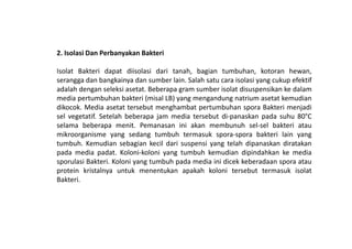 2. Isolasi Dan Perbanyakan Bakteri
Isolat Bakteri dapat diisolasi dari tanah, bagian tumbuhan, kotoran hewan,
serangga dan bangkainya dan sumber lain. Salah satu cara isolasi yang cukup efektif
adalah dengan seleksi asetat. Beberapa gram sumber isolat disuspensikan ke dalam
media pertumbuhan bakteri (misal LB) yang mengandung natrium asetat kemudian
dikocok. Media asetat tersebut menghambat pertumbuhan spora Bakteri menjadi
sel vegetatif. Setelah beberapa jam media tersebut di-panaskan pada suhu 80°C
selama beberapa menit. Pemanasan ini akan membunuh sel-sel bakteri atauselama beberapa menit. Pemanasan ini akan membunuh sel-sel bakteri atau
mikroorganisme yang sedang tumbuh termasuk spora-spora bakteri lain yang
tumbuh. Kemudian sebagian kecil dari suspensi yang telah dipanaskan diratakan
pada media padat. Koloni-koloni yang tumbuh kemudian dipindahkan ke media
sporulasi Bakteri. Koloni yang tumbuh pada media ini dicek keberadaan spora atau
protein kristalnya untuk menentukan apakah koloni tersebut termasuk isolat
Bakteri.
 