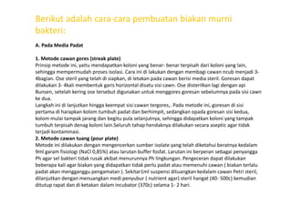 Berikut adalah cara-cara pembuatan biakan murni
bakteri:
A. Pada Media Padat
1. Metode cawan gores (streak plate)
Prinsip metode ini, yaitu mendapatkan koloni yang benar- benar terpisah dari koloni yang lain,
sehingga mempermudah proses isolasi. Cara ini di lakukan dengan membagi cawan ncub menjadi 3-
4bagian. Ose steril yang telah di siapkan, di letakan pada cawan berisi media steril. Goresan dapat
dilakukan 3- 4kali membentuk garis horizontal disatu sisi cawn. Ose disterilkan lagi dengan api
Bunsen, setelah kering ose tersebut digunakan untuk menggores goresan sebelumnya pada sisi cawn
ke dua.
Langkah ini di lanjutkan hingga keempat sisi cawan tergores,. Pada metode ini, goresan di sisiLangkah ini di lanjutkan hingga keempat sisi cawan tergores,. Pada metode ini, goresan di sisi
pertama di harapkan kolom tumbuh padat dan berhimpit, sedangkan opada goresan sisi kedua,
kolom mulai tampak jarang dan begitu pula selanjutnya, sehingga didapatkan koloni yang tampak
tumbuh terpisah denag koloni lain.Seluruh tahap hendaknya dilakukan secara aseptic agar tidak
terjadi kontaminasi.
2. Metode cawan tuang (pour plate)
Metode ini dilakukan dengan mengencerkan sumber isolate yang telah diketahui beratnya kedalam
9ml garam fisiologi (NaCl 0,85%) atau larutan buffer fosfat. Larutan ini berperan sebagai penyangga
Ph agar sel bakteri tidak rusak akibat menurunnya Ph lingkungan. Pengeceran dapat dilakukan
beberapa kali agar biakan yang didapatkan tidak perlu padat atau memenuhi cawan ( biakan terlalu
padat akan mengganggu pengamatan ). Sekitar1ml suspensi dituangkan kedalam cawan Petri steril,
dilanjutkan dengan menuangkan medi penyubur ( nutrient agar) steril hangat (40- 500c) kemudian
ditutup rapat dan di ketakan dalam incubator (370c) selama 1- 2 hari.
 